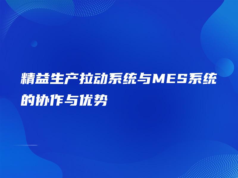 精益生产拉动系统与MES系统的协作与优势 精益生产拉动系统与MES系统的协作与优势