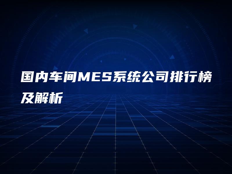 国内车间MES系统公司排行榜及解析 国内车间MES系统公司排行榜及解析