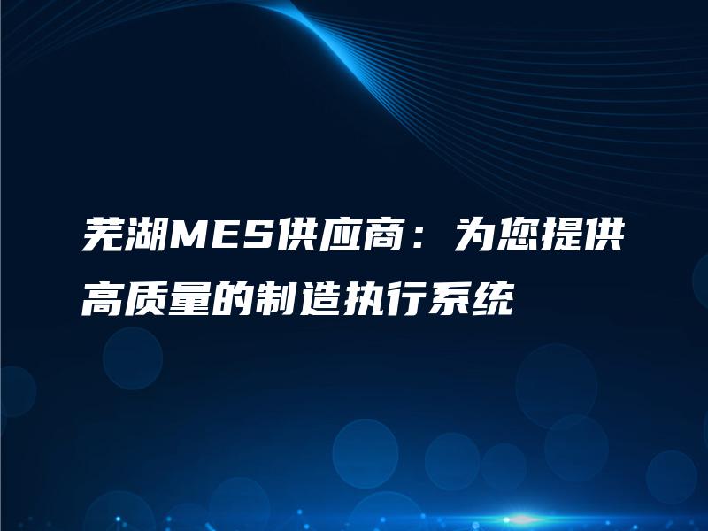 芜湖MES供应商：为您提供高质量的制造执行系统