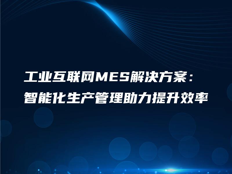 工业互联网MES解决方案：智能化生产管理助力提升效率