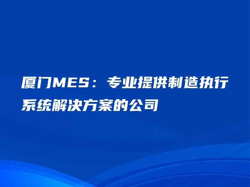厦门MES：专业提供制造执行系统解决方案的公司