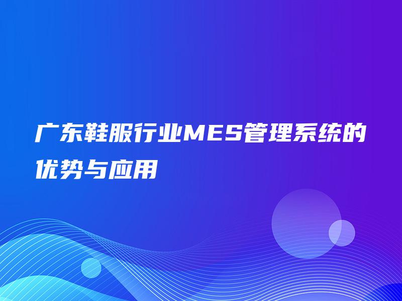 广东鞋服行业MES管理系统的优势与应用 广东鞋服行业MES管理系统的优势与应用