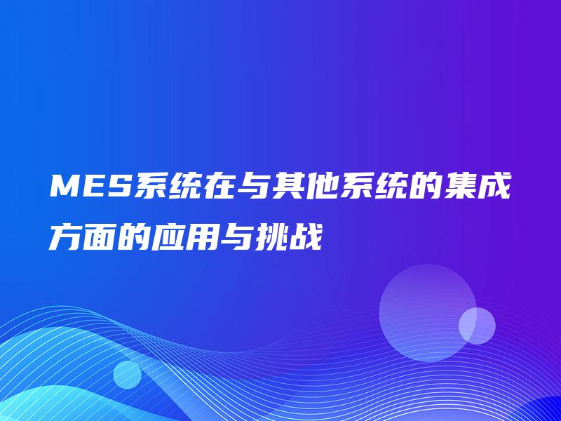 MES系统在与其他系统的集成方面的应用与挑战 MES系统在与其他系统的集成方面的应用与挑战