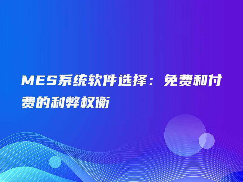 MES系统软件选择：免费和付费的利弊权衡