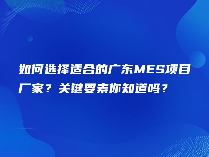 如何选择适合的广东MES项目厂家？关键要素你知道吗？