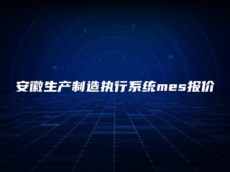 安徽生产制造执行系统mes报价 安徽生产制造执行系统mes报价