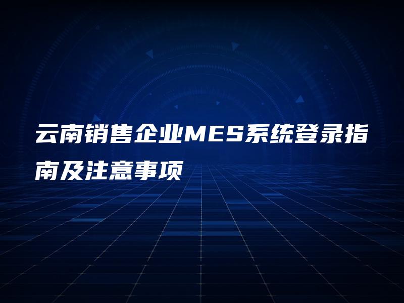 云南销售企业MES系统登录指南及注意事项