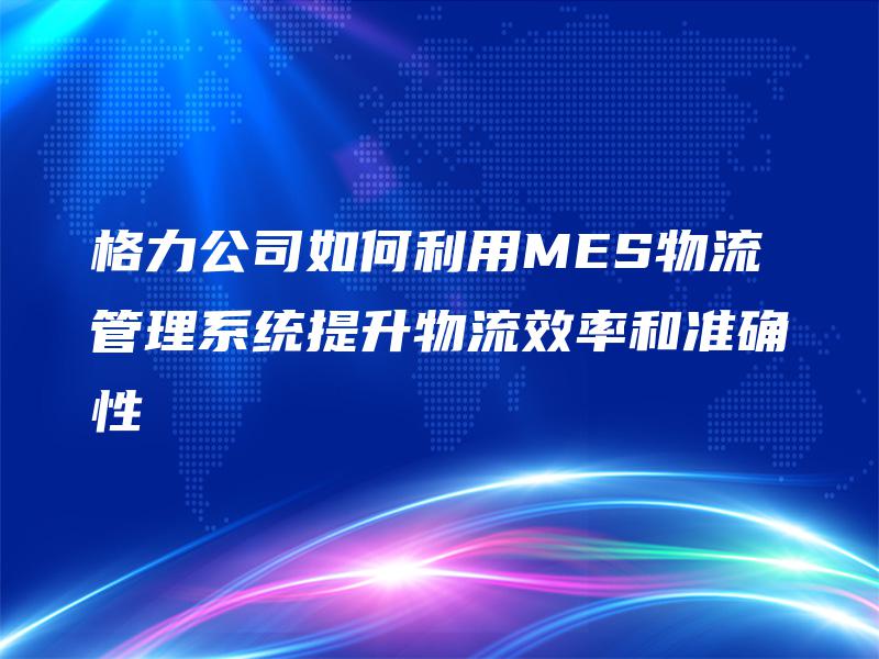 格力公司如何利用MES物流管理系统提升物流效率和准确性