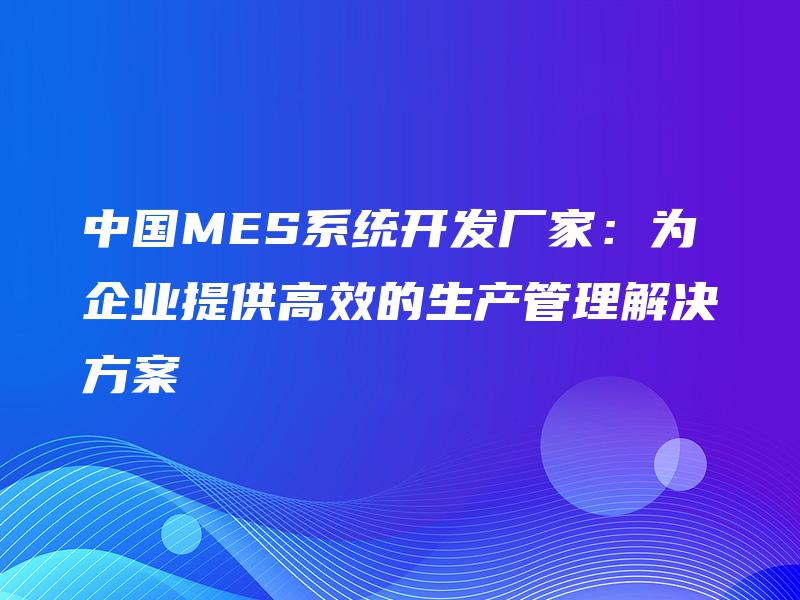 中国MES系统开发厂家：为企业提供高效的生产管理解决方案