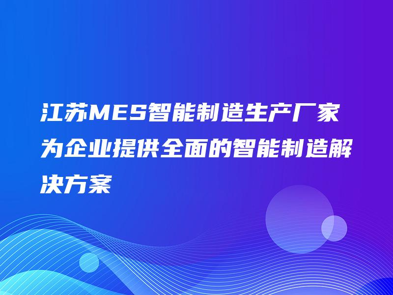 江苏MES智能制造生产厂家为企业提供全面的智能制造解决方案
