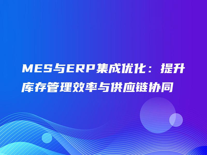MES与ERP集成优化：提升库存管理效率与供应链协同