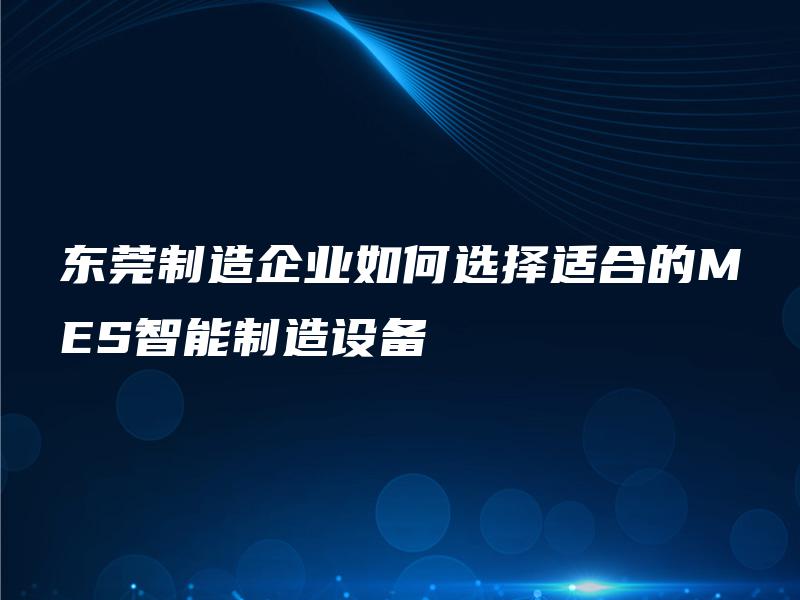 东莞制造企业如何选择适合的MES智能制造设备