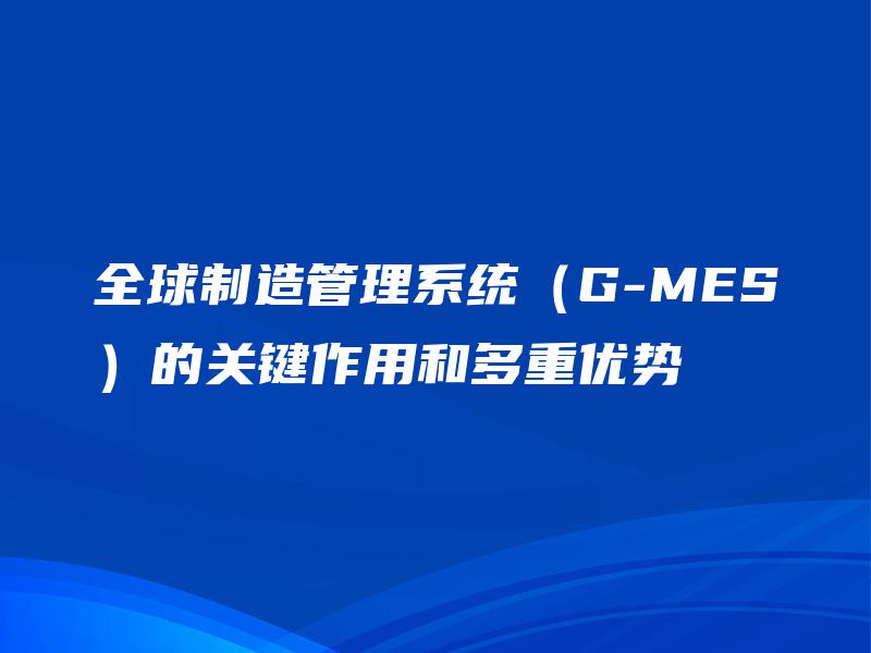 全球制造管理系统（G-MES）的关键作用和多重优势
