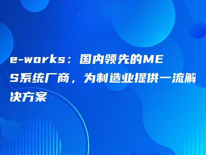 e-works：国内领先的MES系统厂商，为制造业提供一流解决方案