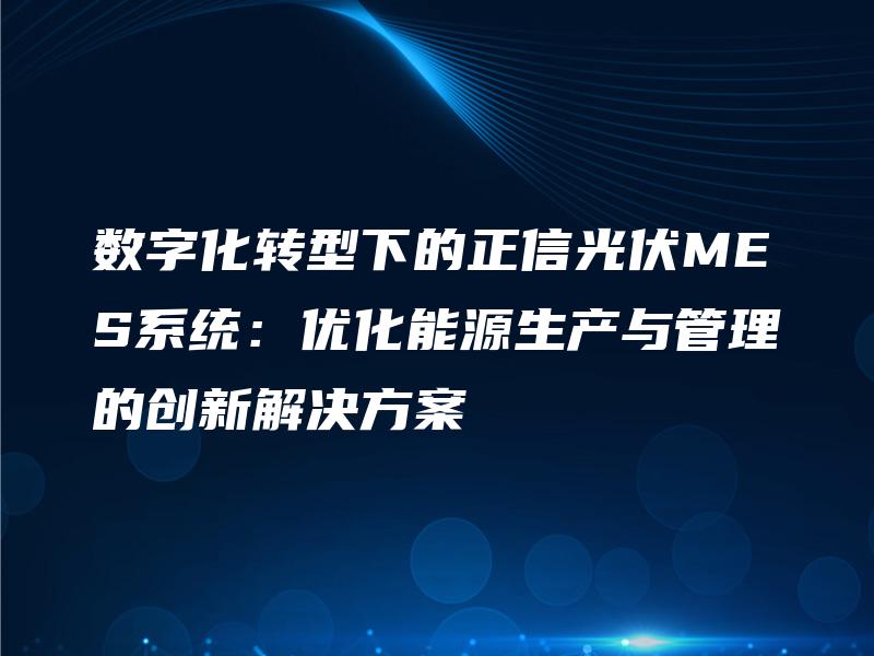 数字化转型下的正信光伏MES系统：优化能源生产与管理的创新解决方案