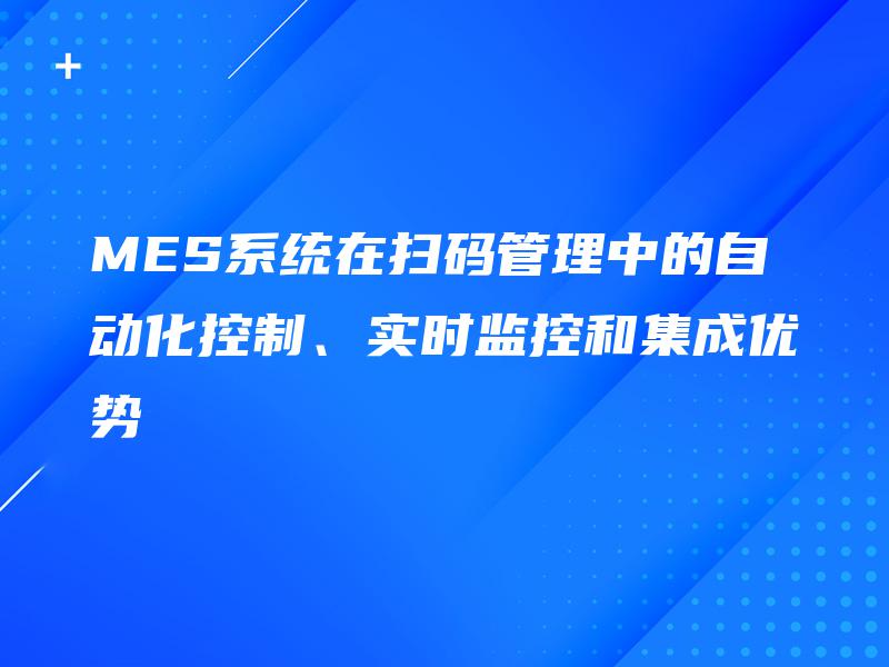 MES系统在扫码管理中的自动化控制、实时监控和集成优势