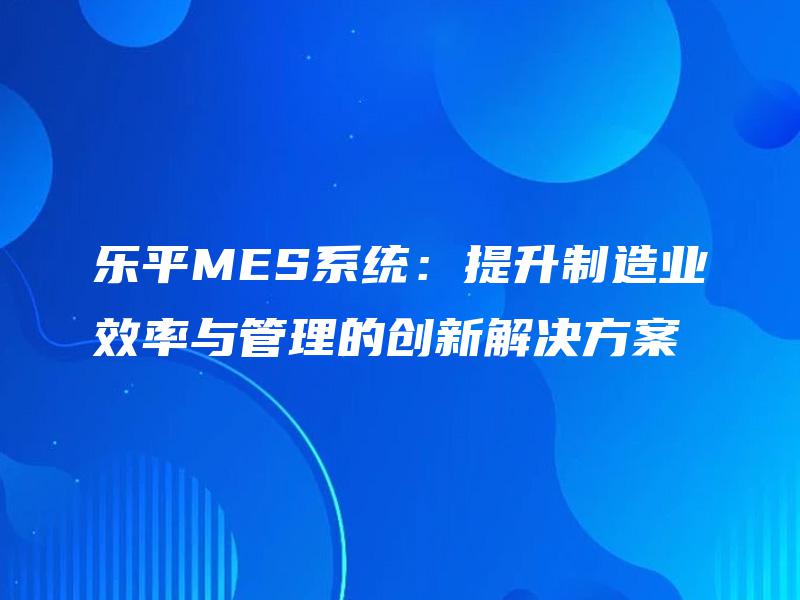 乐平MES系统：提升制造业效率与管理的创新解决方案
