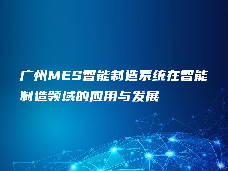 广州MES智能制造系统在智能制造领域的应用与发展