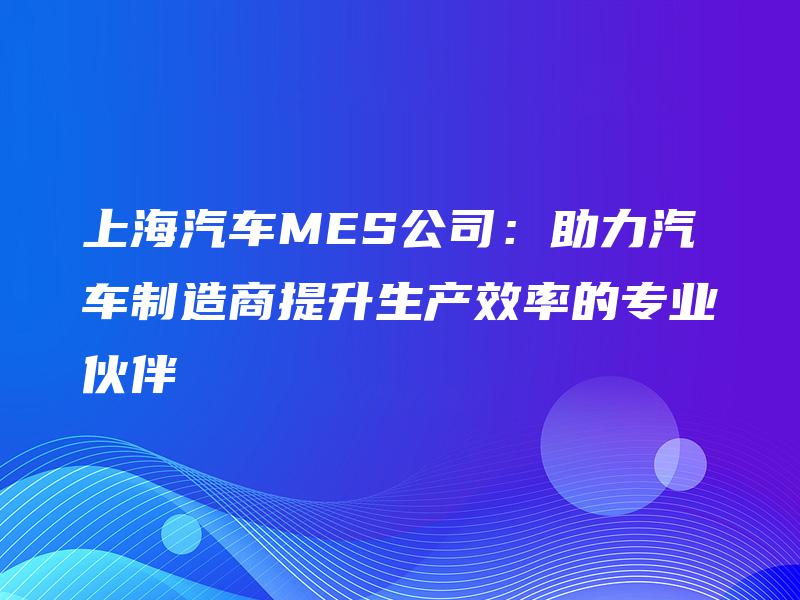 上海汽车MES公司：助力汽车制造商提升生产效率的专业伙伴