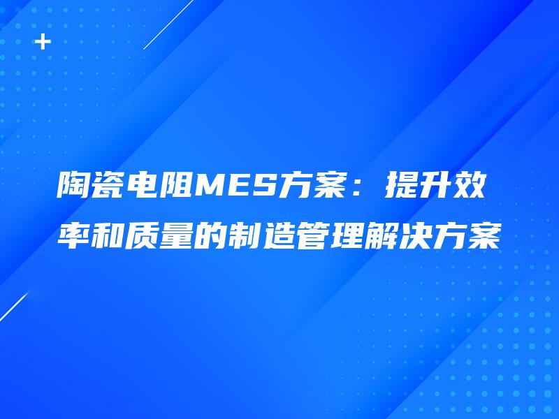 陶瓷电阻MES方案：提升效率和质量的制造管理解决方案