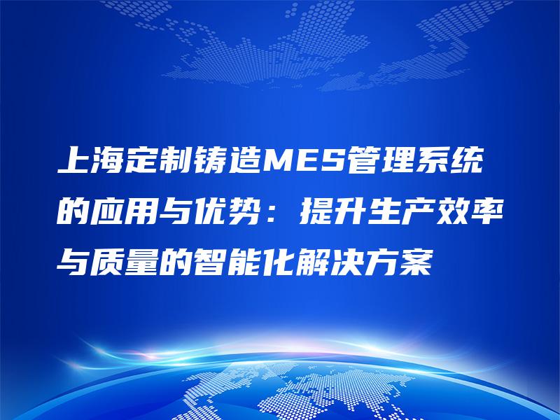 上海定制铸造MES管理系统的应用与优势：提升生产效率与质量的智能化解决方案