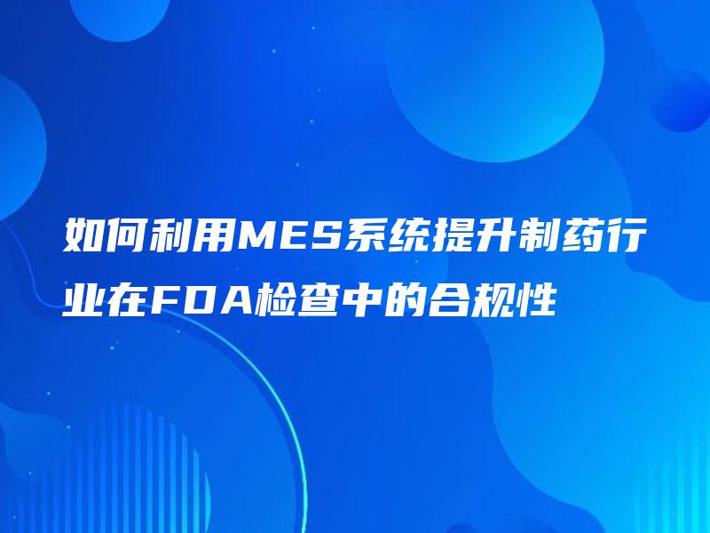 如何利用MES系统提升制药行业在FDA检查中的合规性