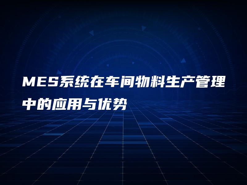 MES系统在车间物料生产管理中的应用与优势