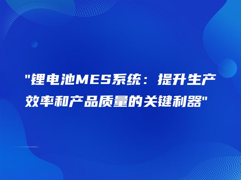 “锂电池MES系统：提升生产效率和产品质量的关键利器”