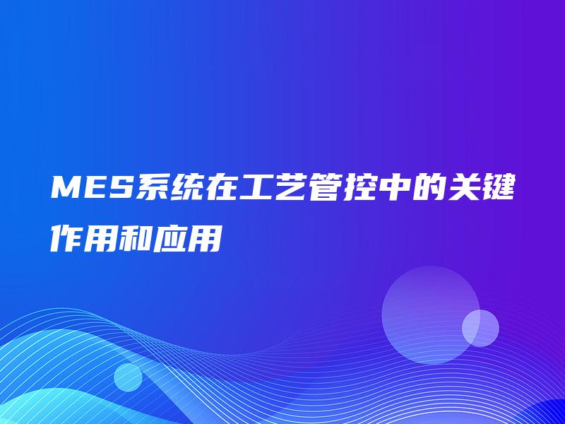 MES系统在工艺管控中的关键作用和应用
