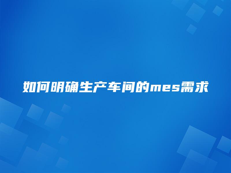 如何明确生产车间的mes需求