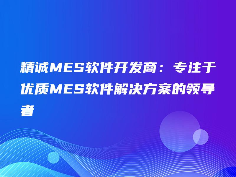 精诚MES软件开发商：专注于优质MES软件解决方案的领导者