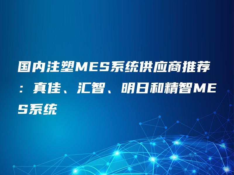 国内注塑MES系统供应商推荐：真佳、汇智、明日和精智MES系统