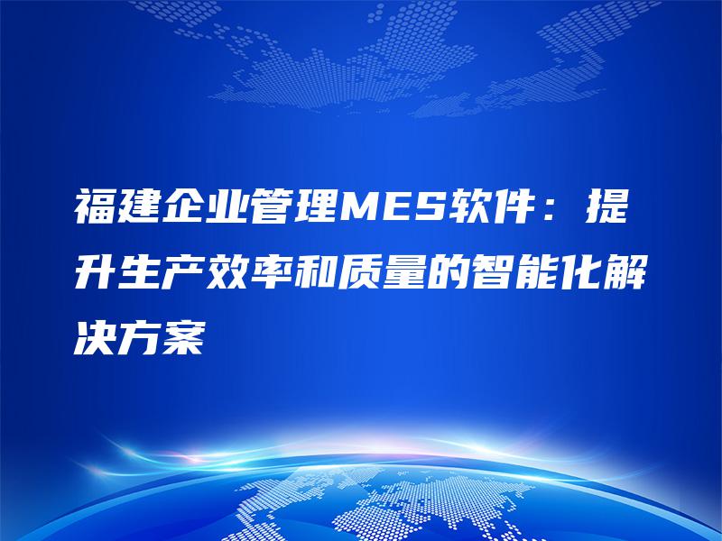 福建企业管理MES软件：提升生产效率和质量的智能化解决方案