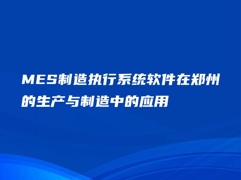 MES制造执行系统软件在郑州的生产与制造中的应用