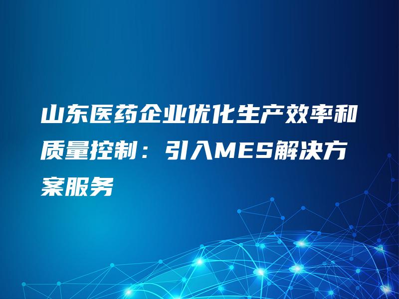 山东医药企业优化生产效率和质量控制：引入MES解决方案服务