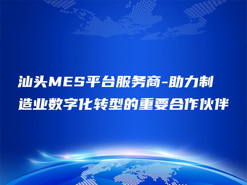 汕头MES平台服务商-助力制造业数字化转型的重要合作伙伴