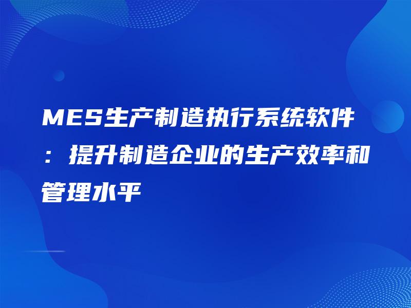 MES生产制造执行系统软件：提升制造企业的生产效率和管理水平