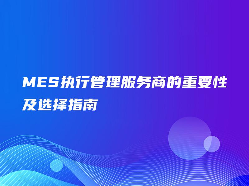 MES执行管理服务商的重要性及选择指南