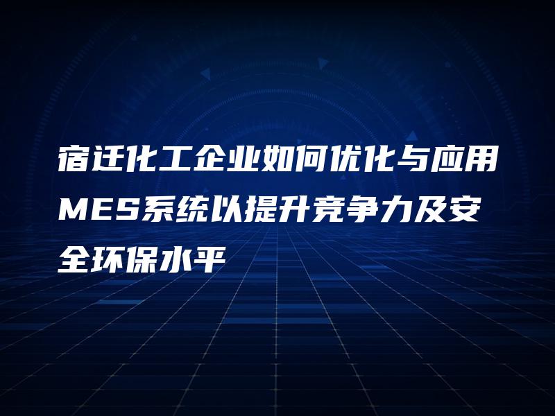 宿迁化工企业如何优化与应用MES系统以提升竞争力及安全环保水平
