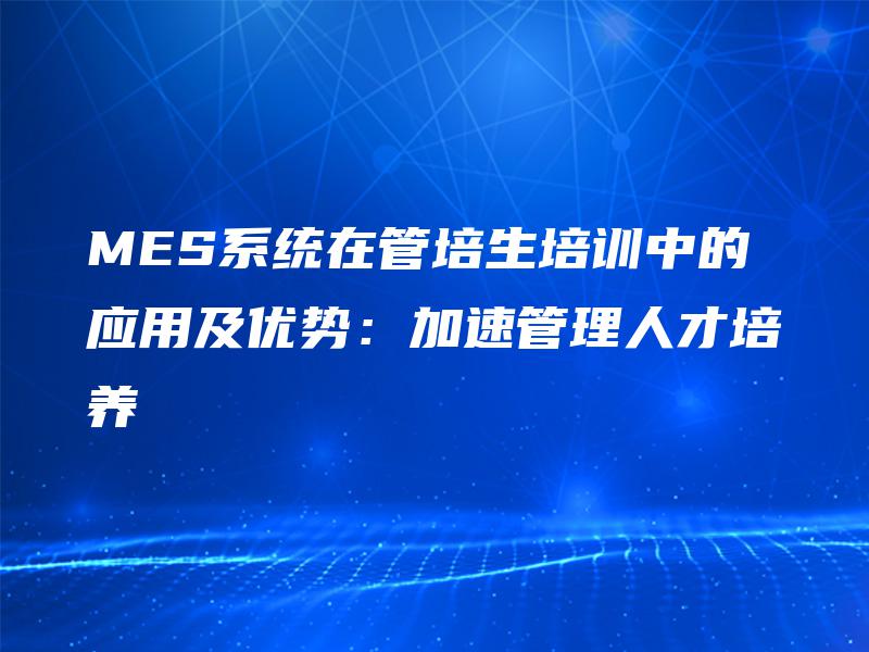 MES系统在管培生培训中的应用及优势：加速管理人才培养