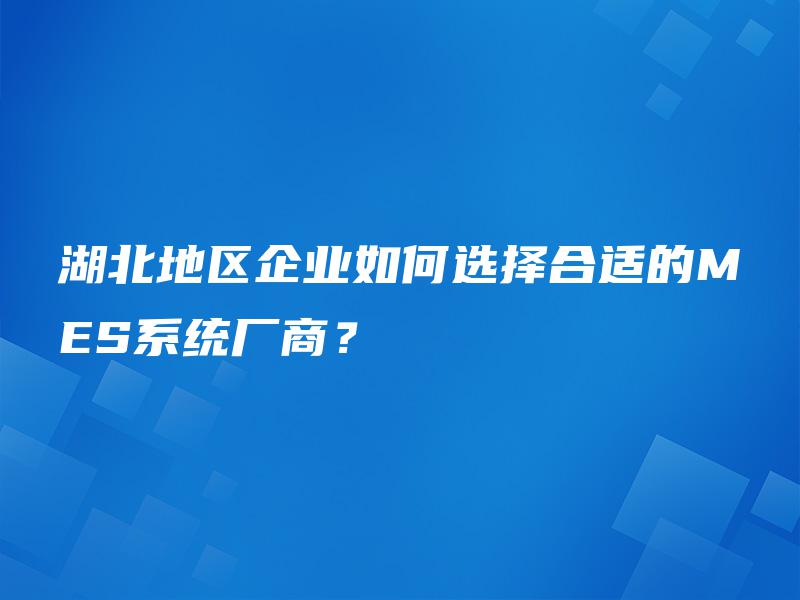湖北地区企业如何选择合适的MES系统厂商？
