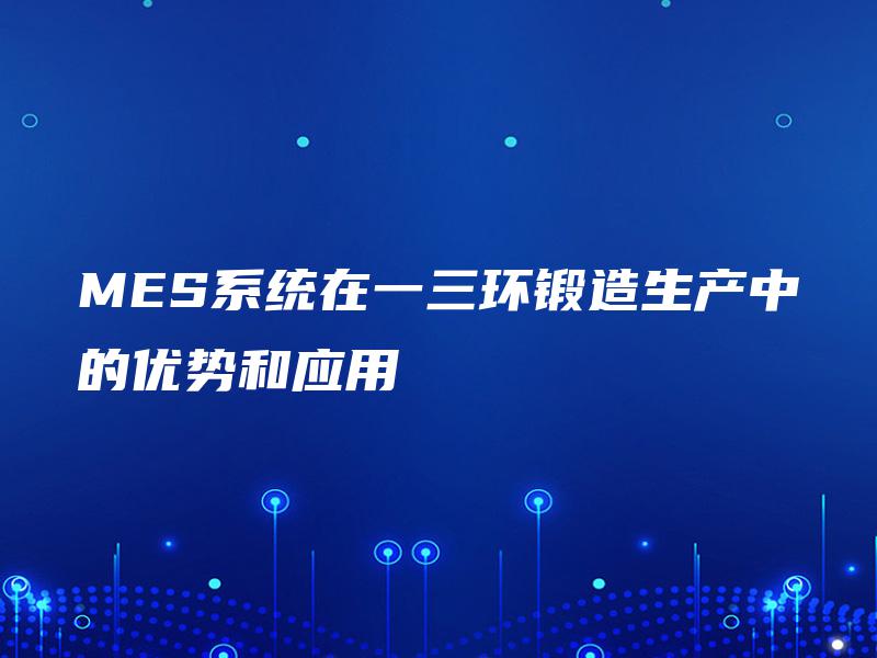 MES系统在一三环锻造生产中的优势和应用