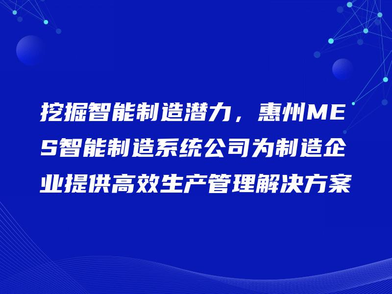 挖掘智能制造潜力，惠州MES智能制造系统公司为制造企业提供高效生产管理解决方案