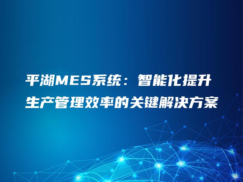 平湖MES系统：智能化提升生产管理效率的关键解决方案