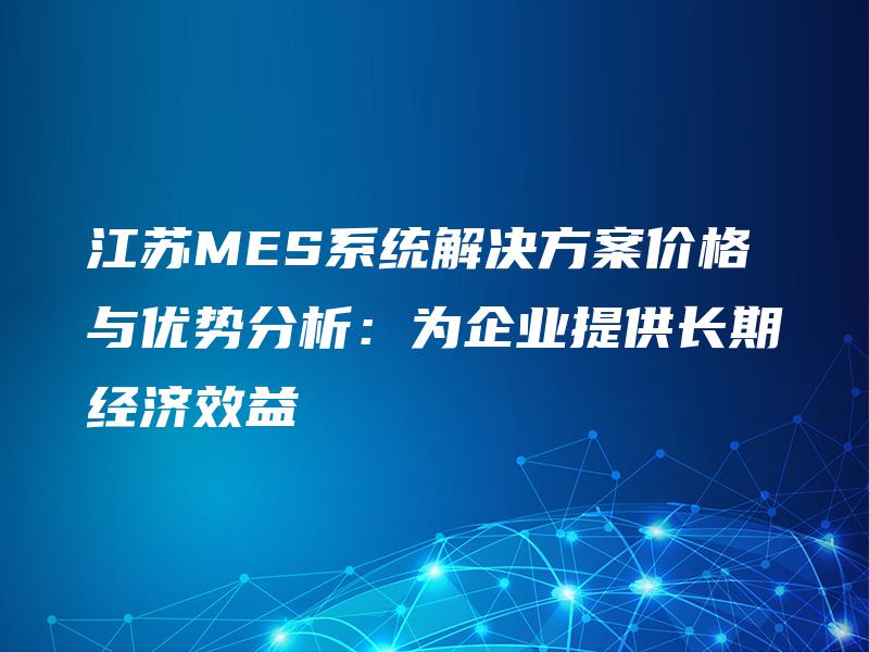 江苏MES系统解决方案价格与优势分析：为企业提供长期经济效益