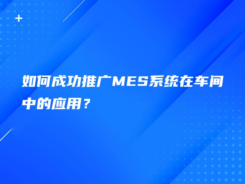 如何成功推广MES系统在车间中的应用？