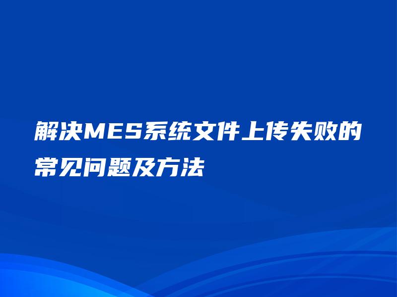 解决MES系统文件上传失败的常见问题及方法