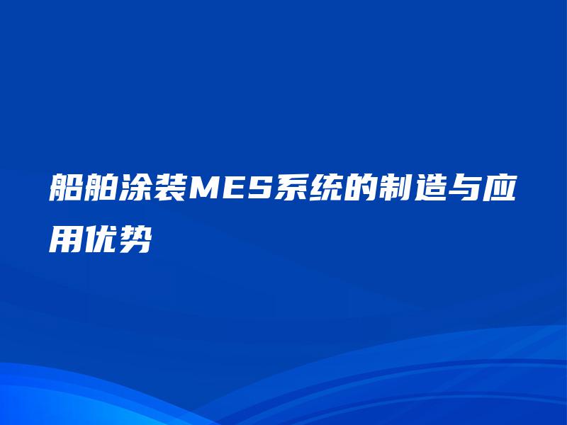 船舶涂装MES系统的制造与应用优势 船舶涂装MES系统的制造与应用优势