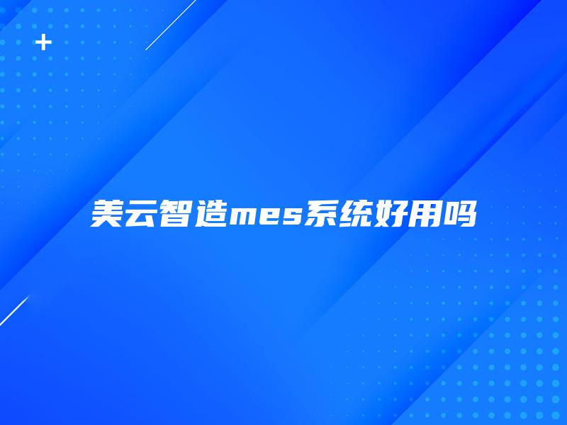 美云智造mes系统好用吗 美云智造mes系统好用吗