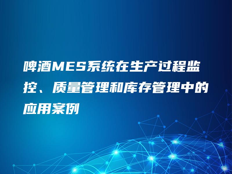 啤酒MES系统在生产过程监控、质量管理和库存管理中的应用案例 啤酒MES系统在生产过程监控、质量管理和库存管理中的应用案例